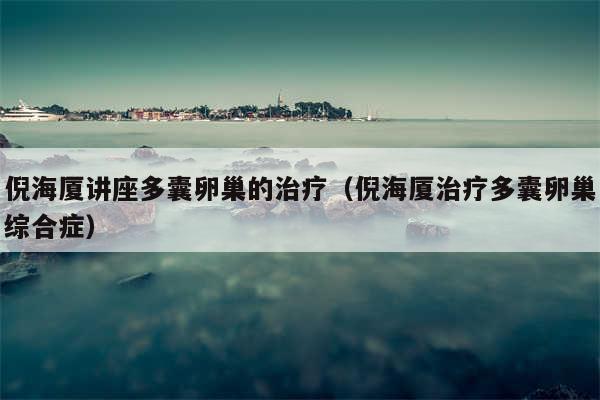 倪海厦讲座多囊卵巢的治疗（倪海厦治疗多囊卵巢综合症）