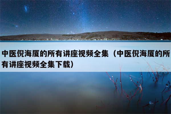 中医倪海厦的所有讲座视频全集（中医倪海厦的所有讲座视频全集下载）